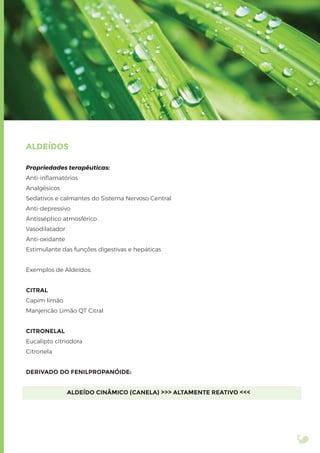 ALDEÍDOS
Propriedades terapêuticas:
Anti-inﬂamatórios
Analgésicos
Sedativos e calmantes do Sistema Nervoso Central
Anti-depressivo
Antisséptico atmosférico
Vasodilatador
Anti-oxidante
Estimulante das funções digestivas e hepáticas
Exemplos de Aldeídos:
CITRAL
Capim limão
Manjericão Limão QT Citral
CITRONELAL
Eucalipto citriodora
Citronela
DERIVADO DO FENILPROPANÓIDE:
ALDEÍDO CINÂMICO (CANELA) >>> ALTAMENTE REATIVO <<<
 