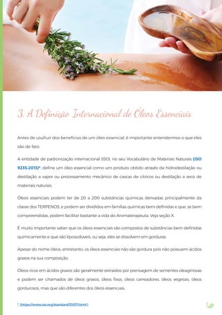 Antes de usufruir dos benefícios de um óleo essencial, é importante entendermos o que eles
são de fato.
A entidade de padronização internacional (ISO), no seu Vocabulário de Materiais Naturais (ISO
9235:2013)*, deﬁne um óleo essencial como um produto obtido através da hidrodestilação ou
destilação a vapor ou processamento mecânico de cascas de cítricos ou destilação a seco de
materiais naturais.
Óleos essenciais podem ter de 20 a 200 substâncias químicas derivadas principalmente da
classe dos TERPENOS, e podem ser divididos em famílias químicas bem deﬁnidas e que, se bem
compreendidas, podem facilitar bastante a vida do Aromaterapeuta. Veja seção X.
É muito importante saber que os óleos essenciais são compostos de substâncias bem deﬁnidas
quimicamente e que são lipossolúveis, ou seja, eles se dissolvem em gorduras.
Apesar do nome óleos, entretanto, os óleos essenciais não são gordura pois não possuem ácidos
graxos na sua composição.
Óleos ricos em ácidos graxos são geralmente extraídos por prensagem de sementes oleaginosas
e podem ser chamados de óleos graxos, óleos ﬁxos, óleos carreadores, óleos vegetais, óleos
gordurosos, mas que são diferentes dos óleos essenciais.
3. A Deﬁnição Internacional de Óleos Essenciais
* (https://www.iso.org/standard/51017.html )
 