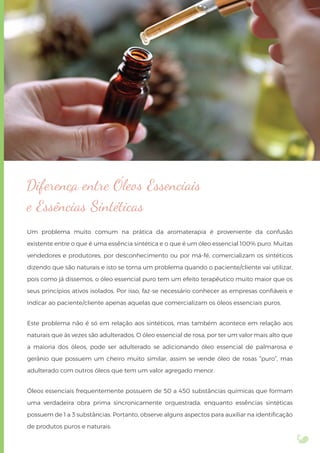 Diferença entre Óleos Essenciais
e Essências Sintéticas
Um problema muito comum na prática da aromaterapia é proveniente da confusão
existente entre o que é uma essência sintética e o que é um óleo essencial 100% puro. Muitas
vendedores e produtores, por desconhecimento ou por má-fé, comercializam os sintéticos
dizendo que são naturais e isto se torna um problema quando o paciente/cliente vai utilizar,
pois como já dissemos, o óleo essencial puro tem um efeito terapêutico muito maior que os
seus princípios ativos isolados. Por isso, faz-se necessário conhecer as empresas conﬁáveis e
indicar ao paciente/cliente apenas aquelas que comercializam os óleos essenciais puros.
Este problema não é só em relação aos sintéticos, mas também acontece em relação aos
naturais que às vezes são adulterados. O óleo essencial de rosa, por ter um valor mais alto que
a maioria dos óleos, pode ser adulterado se adicionando óleo essencial de palmarosa e
gerânio que possuem um cheiro muito similar, assim se vende óleo de rosas “puro”, mas
adulterado com outros óleos que tem um valor agregado menor.
Óleos essenciais frequentemente possuem de 50 a 450 substâncias químicas que formam
uma verdadeira obra prima sincronicamente orquestrada, enquanto essências sintéticas
possuem de 1 a 3 substâncias. Portanto, observe alguns aspectos para auxiliar na identiﬁcação
de produtos puros e naturais:
 