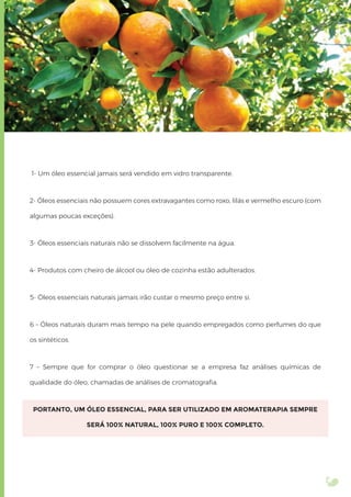 1- Um óleo essencial jamais será vendido em vidro transparente.
2- Óleos essenciais não possuem cores extravagantes como roxo, lilás e vermelho escuro (com
algumas poucas exceções).
3- Óleos essenciais naturais não se dissolvem facilmente na água.
4- Produtos com cheiro de álcool ou óleo de cozinha estão adulterados.
5- Óleos essenciais naturais jamais irão custar o mesmo preço entre si.
6 – Óleos naturais duram mais tempo na pele quando empregados como perfumes do que
os sintéticos.
7 – Sempre que for comprar o óleo questionar se a empresa faz análises químicas de
qualidade do óleo, chamadas de análises de cromatograﬁa.
PORTANTO, UM ÓLEO ESSENCIAL, PARA SER UTILIZADO EM AROMATERAPIA SEMPRE
SERÁ 100% NATURAL, 100% PURO E 100% COMPLETO.
 