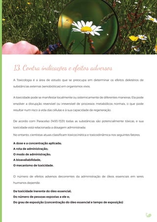 13. Contra indicações e efeitos adversos
A Toxicologia é a área de estudo que se preocupa em determinar os efeitos deletérios de
substâncias externas (xenobióticas) em organismos vivos.
A toxicidade pode se manifestar localmente ou sistemicamente de diferentes maneiras. Ela pode
envolver a disrupção reversível ou irreversível de processos metabólicos normais, o que pode
resultar num risco à vida das células e à sua capacidade de regeneração.
De acordo com Paracelso (1493-1531) todas as substâncias são potencialmente tóxicas, e sua
toxicidade está relacionada a dosagem administrada.
No entanto, cientistas atuais classiﬁcam toxicocinética e toxicodinâmica nos seguintes fatores:
A dose e a concentração aplicada;
A rota de administração;
O modo de administração;
A bioavaliabilidade,
O mecanismo de toxicidade.
O número de efeitos adversos decorrentes da administração de óleos essenciais em seres
humanos depende:
Da toxicidade inerente do óleo essencial;
Do número de pessoas expostas a ele e;
Do grau de exposição (concentração do óleo essencial e tempo de exposição)
 