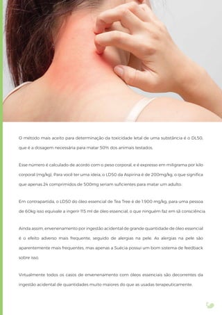 O método mais aceito para determinação da toxicidade letal de uma substância é o DL50,
que é a dosagem necessária para matar 50% dos animais testados.
Esse número é calculado de acordo com o peso corporal, e é expresso em miligrama por kilo
corporal (mg/kg). Para você ter uma ideia, o LD50 da Aspirina é de 200mg/kg, o que signiﬁca
que apenas 24 comprimidos de 500mg seriam suﬁcientes para matar um adulto.
Em contrapartida, o LD50 do óleo essencial de Tea Tree é de 1.900 mg/kg, para uma pessoa
de 60kg isso equivale a ingerir 115 ml de óleo essencial, o que ninguém faz em sã consciência.
Ainda assim, envenenamento por ingestão acidental de grande quantidade de óleo essencial
é o efeito adverso mais frequente, seguido de alergias na pele. As alergias na pele são
aparentemente mais frequentes, mas apenas a Suécia possui um bom sistema de feedback
sobre isso.
Virtualmente todos os casos de envenenamento com óleos essenciais são decorrentes da
ingestão acidental de quantidades muito maiores do que as usadas terapeuticamente.
 