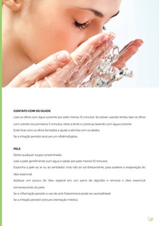 CONTATO COM OS OLHOS
Lave os olhos com água corrente por pelo menos 15 minutos. Se estiver usando lentes, lave os olhos
com a lente nos primeiros 5 minutos, retire a lente e continue lavando com água corrente.
Evite ﬁcar com os olhos fechados e ajude a abri-los com os dedos.
Se a irritação persistir procure um oftalmologista.
PELE
Retire qualquer roupa contaminada.
Lave a pele gentilmente com água e sabão por pelo menos 10 minutos.
Exponha a pele ao ar ou ao ventilador, mas não ao sol diretamente, para acelerar a evaporação do
óleo essencial.
Aplique um pouco de óleo vegetal em um pano de algodão e remova o óleo essencial
remanescente da pele.
Se a inﬂamação persistir o uso de anti-histamínicos pode ser aconselhável.
Se a irritação persistir procure orientação médica.
 