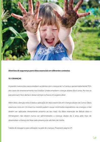 Diretrizes de segurança para óleos essenciais em diferentes contextos.
13.1 CRIANÇAS
A grande maioria dos casos envolvem acidentes com crianças de 1 a 3 anos, e aproximadamente 75%
dos casos de envenenamento nos Estados Unidos envolvem crianças abaixo dos 6 anos. Por isso os
pais precisam ﬁcar alertas e deixar sempre os fracos em lugares altos!
Além disso, atenção extra é dada a aplicação de óleos essenciais em crianças abaixo de 2 anos. Óleos
essenciais ricos em 1,8-cineol ou mentol podem causar incômodos respiratórios nas crianças, e não
devem ser aplicadas diretamente próximo ao seu rosto. Os óleos essenciais de Bétula doce e
Wintergreen não devem nunca ser administrados a crianças abaixo de 2 anos pelo risco de
desenvolver a doença de Reye pela presença de salicilato de metila.
Tabela de dosagens para utilização na pele de crianças: (Tisserand, página 47)
 