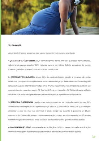 13.2 GRAVIDEZ
Algumas diretrizes de segurança para uso de óleos essenciais durante a gestação:
1. QUALIDADE DO ÓLEO ESSENCIAL: o aromaterapeuta deverá zelar pela qualidade do OE utilizado,
selecionando apenas aqueles 100% naturais, puros e completos. Solicite as análises de pureza
(cromatograﬁas) da empresa fornecedora antes de utilizá-los.
2. COMPONENTES QUÍMICOS: alguns OEs são contra-indicados devido a presença de certas
moléculas, principalmente aqueles ricos em moléculas do grupo fenol como os OEs de Orégano
(Origanum vulgare) e Tomilho quimiotipo timol (Thymus vulgaris). OEs ricos em cetonas também são
contra-indicados como é o caso do OE Tuia Maçã (Thuja occidentalis) e OE Sálvia dalmaciana (Salvia
ofﬁcinalis) ricas em tuiona, por serem moléculas neurotóxicas e potencialmente abortivas.
3. BARREIRA PLACENTÁRIA: devido a sua natureza química as moléculas presentes nos OEs
atravessam a barreira placentária e podem atingir o feto. A quantidade de moléculas que consegue
atravessar a pele da mãe (via dérmica) e ainda chegar na placenta é pequena se diluído
corretamente. Estas moléculas em baixas concentrações podem ser extremamente benéﬁcas, não
havendo relação documentada entre utilização de óleo essencial na gravidez e danos ao feto.
4. CONCENTRAÇÃO DE OE: a recomendação de diluição é de 1% ou menos para todas as aplicações
dérmicas (massagem ou compressa). No banho não deve se utilizar mais do que 5 gotas.
 