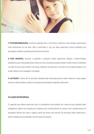 7. FOTOSSENSIBILIDADE: mulheres grávidas têm o hormônio melanina mais ativado queimando
mais facilmente no sol forte. Não é permitido o uso de óleos essenciais cítricos extraídos por
prensagem, devido a presença das furanocumarinas.
8. PELE SENSÍVEL: durante a gravidez a gestante pode apresentar alergia a determinadas
substâncias que não apresentava antes, por isso, é sempre prudente testar os OEs a serem utilizados
na pele ﬁna da parte anterior do braço. Observar durante dez minutos se há reação alérgica e só
então utilizar uma massagem completa.
9. LACTAÇÃO: menos de 1% da dose utilizada pela mãe passa para o leite materno, o que sugere
nenhum efeito adverso, exceto em grandes quantidades ingeridas oralmente.
13.3 AÇÃO ESTROGÊNICA
É sugerido que óleos essenciais ricos na substância trans-anetol, por causa da sua possível ação
estrogênica, devem ser evitados em pessoas com endometriose ou câncer com envolvimento do
estrógeno (câncer de útero e alguns casos de câncer de mama). Os principais óleos essenciais a
serem evitados: Anis-estrelado, Funcho-doce, Erva-doce.
 