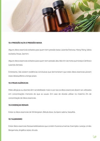 13.4 PRESSÃO ALTA E PRESSÃO BAIXA
Alguns óleos essenciais evitados para quem tem pressão baixa: Lavanda francesa, Ylang Ylang, Sálvia
esclaréia, Rosas, Jasmim.
Alguns óleos essenciais evitados para quem tem pressão alta: Alecrim da Horta quimiotipo Cânfora e
Lavanda dentata.
Entretanto, não existem evidências conclusivas que demonstram que estes óleos essenciais pioram
esses desequilíbrios a longo prazo.
13.5 PELES ALÉRGICAS
Peles alérgicas ou doentes têm sensibilidade maior e por isso os óleos essenciais devem ser utilizados
em concentrações menores do que as usuais. Em caso de dúvida utilizar no máximo 2% de
concentração de óleos essenciais.
13.6 DOENÇAS RENAIS
Evitar os óleos essenciais de Wintergreen, Bétula doce, Junípero sabina, Sassafrás.
13.7 ALBINISMO
Evitar óleos essenciais fotossensibilizadores que contém furanocumarinas. Exemplos: Laranja, Limão,
Bergamota, Angélica raízes, Arruda.
 