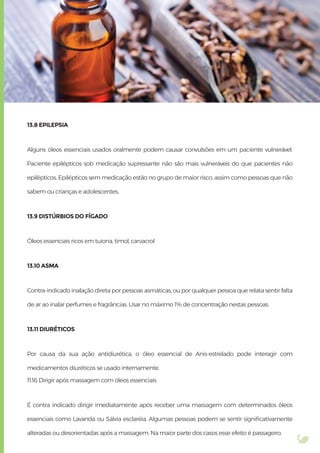 13.8 EPILEPSIA
Alguns óleos essenciais usados oralmente podem causar convulsões em um paciente vulnerável.
Paciente epilépticos sob medicação supressante não são mais vulneráveis do que pacientes não
epilépticos. Epilépticos sem medicação estão no grupo de maior risco, assim como pessoas que não
sabem ou crianças e adolescentes.
13.9 DISTÚRBIOS DO FÍGADO
Óleos essenciais ricos em tuiona, timol, carvacrol
13.10 ASMA
Contra-indicado inalação direta por pessoas asmáticas, ou por qualquer pessoa que relata sentir falta
de ar ao inalar perfumes e fragrâncias. Usar no máximo 1% de concentração nestas pessoas.
13.11 DIURÉTICOS
Por causa da sua ação antidiurética, o óleo essencial de Anis-estrelado pode interagir com
medicamentos diuréticos se usado internamente.
11.16 Dirigir após massagem com óleos essenciais
É contra indicado dirigir imediatamente após receber uma massagem com determinados óleos
essenciais como Lavanda ou Sálvia esclaréia. Algumas pessoas podem se sentir signiﬁcativamente
alteradas ou desorientadas após a massagem. Na maior parte dos casos esse efeito é passageiro.
 