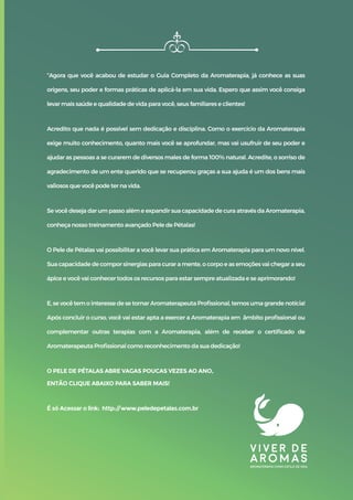 “Agora que você acabou de estudar o Guia Completo da Aromaterapia, já conhece as suas
origens, seu poder e formas práticas de aplicá-la em sua vida. Espero que assim você consiga
levar mais saúde e qualidade de vida para você, seus familiares e clientes!
Acredito que nada é possível sem dedicação e disciplina. Como o exercício da Aromaterapia
exige muito conhecimento, quanto mais você se aprofundar, mas vai usufruir de seu poder e
ajudar as pessoas a se curarem de diversos males de forma 100% natural. Acredite, o sorriso de
agradecimento de um ente querido que se recuperou graças a sua ajuda é um dos bens mais
valiosos que você pode ter na vida.
Se você deseja dar um passo além e expandir sua capacidade de cura através da Aromaterapia,
conheça nosso treinamento avançado Pele de Pétalas!
O Pele de Pétalas vai possibilitar a você levar sua prática em Aromaterapia para um novo nível.
Sua capacidade de compor sinergias para curar a mente, o corpo e as emoções vai chegar a seu
ápice e você vai conhecer todos os recursos para estar sempre atualizada e se aprimorando!
E, se você tem o interesse de se tornar Aromaterapeuta Proﬁssional, temos uma grande notícia!
Após concluir o curso, você vai estar apta a exercer a Aromaterapia em âmbito proﬁssional ou
complementar outras terapias com a Aromaterapia, além de receber o certiﬁcado de
Aromaterapeuta Proﬁssional como reconhecimento da sua dedicação!
O PELE DE PÉTALAS ABRE VAGAS POUCAS VEZES AO ANO,
ENTÃO CLIQUE ABAIXO PARA SABER MAIS!
É só Acessar o link: http://www.peledepetalas.com.br
 