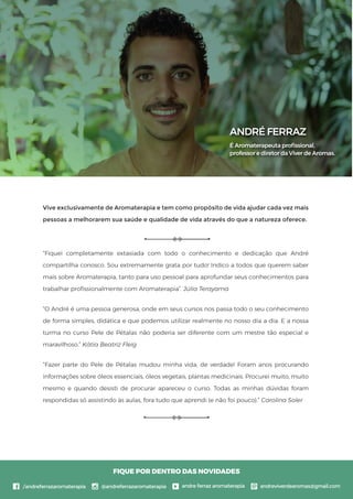 Vive exclusivamente de Aromaterapia e tem como propósito de vida ajudar cada vez mais
pessoas a melhorarem sua saúde e qualidade de vida através do que a natureza oferece.
“Fiquei completamente extasiada com todo o conhecimento e dedicação que André
compartilha conosco. Sou extremamente grata por tudo! Indico a todos que querem saber
mais sobre Aromaterapia, tanto para uso pessoal para aprofundar seus conhecimentos para
trabalhar proﬁssionalmente com Aromaterapia”. Júlia Terayama
“O André é uma pessoa generosa, onde em seus cursos nos passa todo o seu conhecimento
de forma simples, didática e que podemos utilizar realmente no nosso dia a dia. E a nossa
turma no curso Pele de Pétalas não poderia ser diferente com um mestre tão especial e
maravilhoso.” Kátia Beatriz Fleig
“Fazer parte do Pele de Pétalas mudou minha vida, de verdade! Foram anos procurando
informações sobre óleos essenciais, óleos vegetais, plantas medicinais. Procurei muito, muito
mesmo e quando desisti de procurar apareceu o curso. Todas as minhas dúvidas foram
respondidas só assistindo às aulas, fora tudo que aprendi (e não foi pouco).” Carolina Soler
ANDRÉ FERRAZ
É Aromaterapeuta proﬁssional,
professor e diretor da Viver de Aromas.
FIQUE POR DENTRO DAS NOVIDADES
 