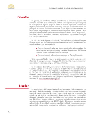 FUNCIONAMIENTO GENERAL DE LOS SISTEMAS DE CONTRATACIÓN PÚBLICA
10
En general, las entidades públicas colombianas se encuentran sujetas a la
normativa aplicable a la contratación pública, salvo algunas excepciones para
las que aplica un régimen propio a través de normas especiales. La selección
objetiva por medio de procesos de licitación y concursos públicos es uno de los
principios rectores de la contratación estatal, lo que implica que las entidades pú-
blicas deben elegir siempre la oferta más favorable para el interés general. Otros
principios constitucionales aplicables a la contratación estatal son los de igualdad,
moralidad, eficacia, economía, celeridad, imparcialidad y publicidad que rigen
a la función administrativa.
En 2011 se creó la Agencia Nacional de Compras Públicas – Colombia Compra
Eficiente-, como una Unidad Administrativa Especial adscrita al Departamento Na-
cional de Planeación, encargada de:
a. Crear políticas unificadas que sirvan de guía a los administradores de
compras y que permitan monitorear y evaluar el desempeño del Sistema
y generar mayor transparencia en las compras;
b. Proveer un soporte adecuado para ejecutar el Plan de Desarrollo.
Otras responsabilidades incluyen la racionalización normativa para una mayor
eficiencia de las operaciones y el apoyo al Gobierno en las negociaciones inter-
nacionales en materia de compras públicas, entre otras.
En el marco del desarrollo y administración de herramientas de e-procurement,
Colombia Compra Eficiente es la encargada de administrar el Sistema Electrónico
de Compras Públicas (SECOP), integrado por la plataforma transaccional SECOP
I y SECOP II y la Tienda Virtual del Estado Colombiano por medio de la cual las
Entidades Estatales realizan la contratación de bienes y servicios derivados de
los Catálogos de los Instrumentos de Agregación de Demanda. La plataforma se
encuentra en www.colombiacompra.gov.co.
La Ley Orgánica del Sistema Nacional de Contratación Pública determina los
principios y normas que regulan los procedimientos para la adquisición o arrenda-
miento de bienes, ejecución de obras y prestación de servicios, incluidos los de
consultoría, que realicen los organismos y dependencias del Estado, aquellas fun-
daciones, compañías mercantiles o corporaciones cuyo capital esté integrado en
más del 50% por recursos públicos, y en general, aquellas contrataciones en que
se utilicen recursos públicos en más del 50%. La Ley define como principios para su
aplicación los de legalidad, trato justo, igualdad, calidad, vigencia tecnológica,
oportunidad, concurrencia, transparencia, publicidad y participación nacional.
Ecuador
Colombia
 