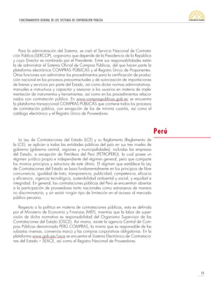 FUNCIONAMIENTO GENERAL DE LOS SISTEMAS DE CONTRATACIÓN PÚBLICA
11
La Ley de Contrataciones del Estado (LCE) y su Reglamento (Reglamento de
la LCE), se aplican a todas las entidades públicas del país en sus tres niveles de
gobierno (gobierno central, regiones y municipalidades), incluidas las empresas
del Estado, a excepción de Petróleos del Perú (PETROPERÚ), la cual posee un
régimen jurídico propio e independiente del régimen general, pero que comparte
los mismos principios y estructura de este último. El régimen que establece la Ley
de Contrataciones del Estado se basa fundamentalmente en los principios de libre
concurrencia, igualdad de trato, transparencia, publicidad, competencia, eficacia
y eficiencia, vigencia tecnológica, sostenibilidad ambiental y social, y equidad e
integridad. En general, las contrataciones públicas del Perú se encuentran abiertas
a la participación de proveedores tanto nacionales como extranjeros de manera
no discriminatoria, y sin existir ningún tipo de limitación en el acceso al mercado
público peruano.
Respecto a la política en materia de contrataciones públicas, esta es definida
por el Ministerio de Economía y Finanzas (MEF), mientras que la labor de super-
visión de dicha normativa es responsabilidad del Organismo Supervisor de las
Contrataciones del Estado (OSCE). Así mismo, existe la agencia Central de Com-
pras Públicas denominada PERÚ COMPRAS, la misma que es responsable de las
subastas inversas, convenios marco y las compras corporativas obligatorias. En la
plataforma www.gob.pe/osce se encuentra el Sistema Electrónico de Contratacio-
nes del Estado – SEACE, así como el Registro Nacional de Proveedores.
Para la administración del Sistema, se creó el Servicio Nacional de Contrata-
ción Pública (SERCOP), organismo que depende de la Presidencia de la República
y cuyo Director es nombrado por el Presidente. Entre sus responsabilidades están
la de administrar el Sistema Oficial de Compras Públicas, del que hacen parte la
plataforma electrónica COMPRAS PÚBLICAS y el Registro Único de Proponentes.
Otras funciones son administrar los procedimientos para la certificación de produc-
ción nacional en los procesos precontractuales y de autorización de importaciones
de bienes y servicios por parte del Estado, así como dictar normas administrativas,
manuales e instructivos y capacitar y asesorar a los usuarios en materia de imple-
mentación de instrumentos y herramientas, así como en los procedimientos relacio-
nados con contratación pública. En www.compraspublicas.gob.ec se encuentra
la plataforma transaccional COMPRAS PÚBLICAS que contiene todos los procesos
de contratación pública, con excepción de los de mínima cuantía, así como el
catálogo electrónico y el Registro Único de Proveedores.
Perú
 