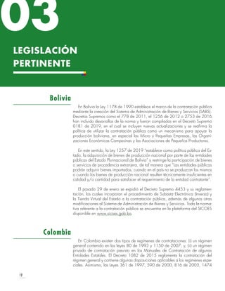 12
LEGISLACIÓN
PERTINENTE
En Bolivia la Ley 1178 de 1990 establece el marco de la contratación pública
mediante la creación del Sistema de Administración de Bienes y Servicios (SABS).
Decretos Supremos como el 778 de 2011, el 1256 de 2012 o 2753 de 2016
han incluido desarrollos de la norma y fueron compilados en el Decreto Supremo
0181 de 2019, en el cual se incluyen nuevas actualizaciones y se reafirma la
política de utilizar la contratación pública como un mecanismo para apoyar la
producción boliviana, en especial las Micro y Pequeñas Empresas, las Organi-
zaciones Económicas Campesinas y las Asociaciones de Pequeños Productores.
En este sentido, la Ley 1257 de 2019 “establece como política pública del Es-
tado, la adquisición de bienes de producción nacional por parte de las entidades
públicas del Estado Plurinacional de Bolivia” y restringe la participación de bienes
o servicios de procedencia extranjera, de tal manera que “Las entidades públicas
podrán adquirir bienes importados, cuando en el país no se produzcan los mismos
o cuando los bienes de producción nacional resulten técnicamente insuficientes en
calidad y/o cantidad para satisfacer el requerimiento de la entidad contratante”.
El pasado 29 de enero se expidió el Decreto Supremo 4453 y su reglamen-
tación, los cuales incorporan el procedimiento de Subasta Electrónica (Inversa) y
la Tienda Virtual del Estado a la contratación pública, además de algunas otras
modificaciones al Sistema de Administración de Bienes y Servicios. Toda la norma-
tiva referente a la contratación pública se encuentra en la plataforma del SICOES
disponible en www.sicoes.gob.bo.
En Colombia existen dos tipos de regímenes de contrataciones: (i) un régimen
general contenido en las leyes 80 de 1993 y 1150 de 2007; y, (ii) un régimen
privado de contratación previsto en los Manuales de Contratación de algunas
Entidades Estatales. El Decreto 1082 de 2015 reglamenta la contratación del
régimen general y contiene algunas disposiciones aplicables a los regímenes espe-
ciales. Asimismo, las Leyes 361 de 1997, 590 de 2000, 816 de 2003, 1474
Bolivia
Colombia
03
 