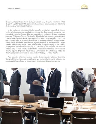 LEGISLACIÓN PERTINENTE
13
de 2011, el Decreto Ley 19 de 2012, el Decreto 092 de 2017 y las leyes 1955
de 2019 y 2060 de 2020) contienen disposiciones relacionadas con el Sistema
de Compras y Contratación Pública.
La ley confiere a algunas entidades estatales un régimen especial de contra-
tación, el mismo que está regulado por normas del derecho civil, comercial y un
manual de contratación que debe ser expedido por cada una de esas entidades
estatales. Colombia Compra Eficiente ha definido los lineamientos generales para
la expedición de manuales de contratación, los cuales deben ser aplicados por las
entidades estatales al momento de elaborar su respectivo manual de contratación.
Dentro de las entidades estatales con régimen especial se encuentran las Univer-
sidades Públicas (Ley 30 de 1992), el Banco de la República (Ley 31 de 1992),
las Empresas Sociales del Estado (Ley 100 de 1993), las Empresas de Servicios
Públicos (Ley 142 de 1994), las Entidades Financieras del Estado (Ley 1150 de
2007), algunas Empresas Industriales y Comerciales del Estado (Ley 1150 de
2007) y algunas Sociedades de Economía Mixta (Ley 1150 de 2007).
Para acceder a las normas que regulan la contratación pública, Colombia
Compra Eficiente, ha creado un aplicativo que contiene la normativa relativa a las
compras públicas, el cual se encuentra en sintesis.colombiacompra.gov.co.
 