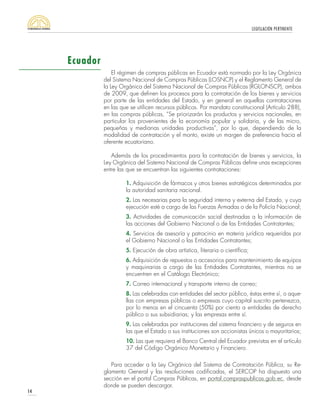 LEGISLACIÓN PERTINENTE
14
El régimen de compras públicas en Ecuador está normado por la Ley Orgánica
del Sistema Nacional de Compras Públicas (LOSNCP) y el Reglamento General de
la Ley Orgánica del Sistema Nacional de Compras Públicas (RGLONSCP), ambos
de 2009, que definen los procesos para la contratación de los bienes y servicios
por parte de las entidades del Estado, y en general en aquellas contrataciones
en las que se utilicen recursos públicos. Por mandato constitucional (Artículo 288),
en las compras públicas, “Se priorizarán los productos y servicios nacionales, en
particular los provenientes de la economía popular y solidaria, y de las micro,
pequeñas y medianas unidades productivas”, por lo que, dependiendo de la
modalidad de contratación y el monto, existe un margen de preferencia hacia el
oferente ecuatoriano.
Además de los procedimientos para la contratación de bienes y servicios, la
Ley Orgánica del Sistema Nacional de Compras Públicas define unas excepciones
entre las que se encuentran las siguientes contrataciones:
1. Adquisición de fármacos y otros bienes estratégicos determinados por
la autoridad sanitaria nacional.
2. Las necesarias para la seguridad interna y externa del Estado, y cuya
ejecución esté a cargo de las Fuerzas Armadas o de la Policía Nacional;
3. Actividades de comunicación social destinadas a la información de
las acciones del Gobierno Nacional o de las Entidades Contratantes;
4. Servicios de asesoría y patrocinio en materia jurídica requeridas por
el Gobierno Nacional o las Entidades Contratantes;
5. Ejecución de obra artística, literaria o científica;
6. Adquisición de repuestos o accesorios para mantenimiento de equipos
y maquinarias a cargo de las Entidades Contratantes, mientras no se
encuentren en el Catálogo Electrónico;
7. Correo internacional y transporte interno de correo;
8. Las celebradas con entidades del sector público, éstas entre sí, o aque-
llas con empresas públicas o empresas cuyo capital suscrito pertenezca,
por lo menos en el cincuenta (50%) por ciento a entidades de derecho
público o sus subsidiarias; y las empresas entre sí.
9. Las celebradas por instituciones del sistema financiero y de seguros en
las que el Estado o sus instituciones son accionistas únicos o mayoritarios;
10. Las que requiera el Banco Central del Ecuador previstas en el artículo
37 del Código Orgánico Monetario y Financiero.
Para acceder a la Ley Orgánica del Sistema de Contratación Pública, su Re-
glamento General y las resoluciones codificadas, el SERCOP ha dispuesto una
sección en el portal Compras Públicas, en portal.compraspublicas.gob.ec, desde
donde se pueden descargar.
Ecuador
 