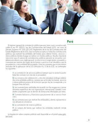 LEGISLACIÓN PERTINENTE
15
El régimen general de contratación pública peruano tiene como normativa apli-
cable la Ley N° 30225, Ley de Contrataciones del Estado (LCE), así como el
Decreto Supremo N° 350- 2015-EF, Reglamento de la Ley de Contrataciones del
Estado (Reglamento de la LCE). Esta normativa se aplica a todas las contrataciones
públicas que realizan las entidades del Estado para obtener bienes, servicios u
obras públicas donde el pago se realice con fondos públicos. Resulta importante
mencionar que el sistema de contrataciones públicas peruano se encuentra com-
pletamente abierto y por regla general, no discrimina a ningún postor, proveedor o
contratista por razones de origen de los bienes o servicios a ser ofertados o por la
procedencia o nacionalidad del proveedor. Entre los supuestos que se encuentran
excluidos de la aplicación de la LCE (Artículos 4 y 5 de la LCE), se contemplan
los siguientes:
1. La contratación de servicios públicos (siempre que no exista la posibi-
lidad de contratar con más de un proveedor);
2. Los convenios de colaboración u otros de naturaleza análoga celebra-
dos entre entidades públicas, siempre que se brinden los bienes, servicios
u obras públicas propios de la función que por ley les corresponde y no
busquen fines de lucro;
3. Las contrataciones realizadas de acuerdo con las exigencias y proce-
dimientos específicos de una organización internacional, Estados o enti-
dades cooperantes que se deriven de donaciones efectuadas por estos;
4. Contratos bancarios y financieros que provienen de un servicio finan-
ciero;
5. Las contrataciones que realicen las embajadas y demás representacio-
nes del país en el exterior;
6. La contratación de notarios públicos;
7. La compra de bienes que realicen las entidades mediante remate
público.
La legislación sobre compras públicas está disponible en el portal www.gob.
pe/osce.
Perú
 