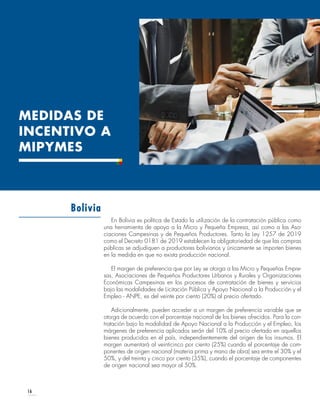 16
En Bolivia es política de Estado la utilización de la contratación pública como
una herramienta de apoyo a la Micro y Pequeña Empresa, así como a las Aso-
ciaciones Campesinas y de Pequeños Productores. Tanto la Ley 1257 de 2019
como el Decreto 0181 de 2019 establecen la obligatoriedad de que las compras
públicas se adjudiquen a productores bolivianos y únicamente se importen bienes
en la medida en que no exista producción nacional.
El margen de preferencia que por Ley se otorga a las Micro y Pequeñas Empre-
sas, Asociaciones de Pequeños Productores Urbanos y Rurales y Organizaciones
Económicas Campesinas en los procesos de contratación de bienes y servicios
bajo las modalidades de Licitación Pública y Apoyo Nacional a la Producción y el
Empleo - ANPE, es del veinte por ciento (20%) al precio ofertado.
Adicionalmente, pueden acceder a un margen de preferencia variable que se
otorga de acuerdo con el porcentaje nacional de los bienes ofrecidos. Para la con-
tratación bajo la modalidad de Apoyo Nacional a la Producción y el Empleo, los
márgenes de preferencia aplicados serán del 10% al precio ofertado en aquellos
bienes producidos en el país, independientemente del origen de los insumos. El
margen aumentará al veinticinco por ciento (25%) cuando el porcentaje de com-
ponentes de origen nacional (materia prima y mano de obra) sea entre el 30% y el
50%, y del treinta y cinco por ciento (35%), cuando el porcentaje de componentes
de origen nacional sea mayor al 50%.
Bolivia
MEDIDAS DE
INCENTIVO A
MIPYMES
 