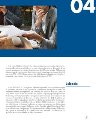 17
En la modalidad de licitación, los márgenes de preferencia varían ligeramente.
Para aquellos bienes producidos en el país, independientemente del origen de los
insumos, se otorgará un margen de preferencia de 10%, que subirá a 20% cuando
el porcentaje de componentes de origen nacional (materia prima y mano de obra)
esté entre 30% y 50%. El margen será del 30% al precio ofertado, cuando el por-
centaje de componentes de origen nacional sea mayor al 50%.
La Ley 816 de 2003 incluye una preferencia para las ofertas presentadas por
un proveedor nacional en los Procesos de Contratación de Régimen Privado. Las
entidades estatales (exceptuando las Empresas de Servicios Públicos Domicilia-
rios), deben incluir en los documentos del proceso un puntaje para la promoción
de bienes y servicios nacionales y otro para la promoción de la incorporación de
componente colombiano en bienes y servicios extranjeros (Ley 816 de 2003). Un
proveedor extranjero puede ser beneficiario de los puntajes para los bienes y ser-
vicios nacionales contemplados en la Ley 816 de 2003 si incluye en su oferta bie-
nes colombianos, o si es que los bienes se encuentran sujetos a las obligaciones
internacionales asumidas por Colombia en los Capítulos sobre Contratación Públi-
ca en el marco de los Acuerdos Comerciales vigentes celebrados por Colombia,
por los que se debe aplicar la obligación de trato nacional y no discriminación
según los términos acordados en tales instrumentos.
Colombia
04
 