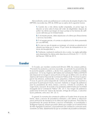MEDIDAS DE INCENTIVO A MIPYMES
18
Adicionalmente, existe una preferencia en condiciones de empate dirigido a las
MIPYMEs nacionales (Ley 590 de 2000) que se aplica de la siguiente manera:
1. Cuando dos o más ofertas resulten empatadas, en primer lugar, la
decisión se toma sobre la base del orden de elegibilidad, después de
preferir las ofertas que tengan el mayor puntaje en los factores de califi-
cación definidos por la Entidad Estatal;
2. Si el empate persiste, debe adjudicarse a la oferta que ofrezca bienes
o servicios nacionales;
3. Si el empate persiste, el contrato se adjudicará a la oferta presentada
por una MIPYME;
4. En caso en que el empate se mantenga, el contrato se adjudicará al
oferente que tenga por lo menos 10 por ciento de trabajadores en con-
dición de discapacidad; o,
5. Finalmente, mediante la realización de un sorteo. Las reglas aplicables
para desempatar las ofertas están descritas en el Artículo 2.2.1.1.2.2.9.
del Decreto 1082 de 2015.
En Ecuador, por mandato constitucional (Articulo 288), las compras públicas,
“Priorizarán los productos y servicios nacionales, en particular los provenientes de
la economía popular y solidaria, y de las micro, pequeñas y medianas unidades
productivas”. En la Ley Orgánica del Sistema de Contratación Pública (LONSCP)
esta disposición se recoge en varios artículos en los que se define como uno de los
objetivos del Sistema Nacional de Contratación Pública el de “Promover la partici-
pación de artesanos, profesionales, micro, pequeñas y medianas empresas” (Art.
9 inciso 5), para lo cual se dispondrá de “criterios de valoración que incentiven y
promuevan la participación local y nacional, mediante un margen de preferencia
para los proveedores de obras, bienes y servicios, incluidos la consultoría, de
origen local y nacional, de acuerdo a los parámetros determinados por la entidad
encargada de la Contratación Pública” (Art. 25.1). Ese margen de preferencia
podrá tomar la forma de “reserva de mercado, entrega de anticipos, o subcontra-
tación preferente, entre otros” (Art. 25.1).
En general, la normativa de contratación pública en Ecuador limita el acceso de
bienes, obras y servicios de procedencia extranjera y solo admite su adquisición
previa verificación de inexistencia en la oferta de origen ecuatoriano. Para todos los
procedimientos de compra de bienes y servicios normalizados, no normalizados o
de Régimen Especial, siempre que existan ofertas que cumplan con el umbral mínimo
de Valor Agregado Ecuatoriano, el procedimiento de contratación continuará exclu-
sivamente con éstas, desestimando las que se consideren de procedencia extranjera.
Ecuador
 