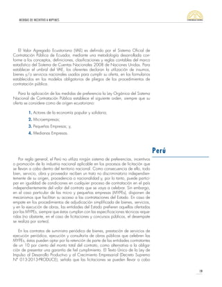 MEDIDAS DE INCENTIVO A MIPYMES
19
El Valor Agregado Ecuatoriano (VAE) es definido por el Sistema Oficial de
Contratación Pública de Ecuador, mediante una metodología desarrollada con-
forme a los conceptos, definiciones, clasificaciones y reglas contables del marco
estadístico del Sistema de Cuentas Nacionales 2008 de Naciones Unidas. Para
establecer el umbral del VAE, los oferentes declaran la utilización de insumos,
bienes y/o servicios nacionales usados para cumplir su oferta, en los formularios
establecidos en los modelos obligatorios de pliegos de los procedimientos de
contratación pública.
Para la aplicación de las medidas de preferencia la Ley Orgánica del Sistema
Nacional de Contratación Pública establece el siguiente orden, siempre que su
oferta se considere como de origen ecuatoriano:
1. Actores de la economía popular y solidaria;
2. Microempresas;
3. Pequeñas Empresas; y,
4. Medianas Empresas.
Por regla general, el Perú no utiliza ningún sistema de preferencias, incentivos
o promoción de la industria nacional aplicable en los procesos de licitación que
se llevan a cabo dentro del territorio nacional. Como consecuencia de ello, todo
bien, servicio, obra y proveedor reciben un trato no discriminatorio independien-
temente de su origen, procedencia o nacionalidad y, por lo tanto, puede partici-
par en igualdad de condiciones en cualquier proceso de contratación en el país
independientemente del valor del contrato que se vaya a celebrar. Sin embargo,
en el caso particular de las micro y pequeñas empresas (MYPEs), disponen de
mecanismos que facilitan su acceso a las contrataciones del Estado. En caso de
empate en los procedimientos de adjudicación simplificada de bienes, servicios,
y en la ejecución de obras, las entidades del Estado prefieren aquellas ofertadas
por las MYPEs, siempre que éstas cumplan con las especificaciones técnicas reque-
ridas (no obstante, en el caso de licitaciones y concursos públicos, el desempate
se realiza por sorteo).
En los contratos de suministro periódico de bienes, prestación de servicios de
ejecución periódica, ejecución y consultoría de obras públicas que celebren las
MYPEs, éstas pueden optar por la retención de parte de las entidades contratantes
de un 10 por ciento del monto total del contrato, como alternativa a la obliga-
ción de presentar una garantía de fiel cumplimiento. El Texto Único de la Ley de
Impulso al Desarrollo Productivo y al Crecimiento Empresarial (Decreto Supremo
N° 013-2013-PRODUCE), señala que las licitaciones se pueden llevar a cabo
Perú
 
