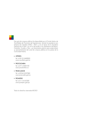 Esta guía de compras públicas fue desarrollada por el Comité Andino de
Autoridades de Promoción de Exportaciones, durante la presidencia pro
tempore de Colombia 2020 – 2021 y con el apoyo de la Secretaría
General de la CAN, con el fin de brindar a los empresarios de Bolivia,
Colombia, Ecuador y Perú, una herramienta práctica para potencializar
su aprovechamiento del canal de compras públicas en los países de la
Comunidad Andina.
Todos los derechos reservados © 2021
APEXBOL
Tel: (+591-2) 2408900
www.cancillería.gob.bo
PROCOLOMBIA
Tel: (+57-1) 5600100
www.procolombia.co
PROECUADOR
Tel: (+593-4) 2597980
www.proecuador.gob.ec
PROMPERÚ
Tel: (+51-1) 6167300
www.promperu.gob.pe
 