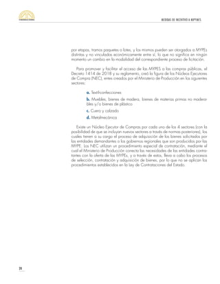 MEDIDAS DE INCENTIVO A MIPYMES
20
por etapas, tramos paquetes o lotes, y los mismos pueden ser otorgados a MYPEs
distintas y no vinculadas económicamente entre sí, lo que no significa en ningún
momento un cambio en la modalidad del correspondiente proceso de licitación.
Para promover y facilitar el acceso de las MYPES a las compras públicas, el
Decreto 1414 de 2018 y su reglamento, creó la figura de los Núcleos Ejecutores
de Compra (NEC), entes creados por el Ministerio de Producción en los siguientes
sectores:
a. Textil-confecciones
b. Muebles, bienes de madera, bienes de materias primas no madera-
bles y/o bienes de plástico
c. Cuero y calzado
d. Metalmecánica
Existe un Núcleo Ejecutor de Compras por cada uno de los 4 sectores (con la
posibilidad de que se incluyan nuevos sectores a través de normas posteriores), los
cuales tienen a su cargo el proceso de adquisición de los bienes solicitados por
las entidades demandantes o los gobiernos regionales que son producidos por las
MYPE. Los NEC utilizan un procedimiento especial de contratación, mediante el
cual el Ministerio de Producción conecta las necesidades de las entidades contra-
tantes con la oferta de las MYPEs, y a través de estos, lleva a cabo los procesos
de selección, contratación y adquisición de bienes, por lo que no se aplican los
procedimientos establecidos en la Ley de Contrataciones del Estado.
 