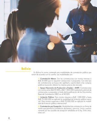22
En Bolivia la norma contempla seis modalidades de contratación pública que
varían de acuerdo con la cuantía. Las modalidades son:
1. Contratación Menor: Son las contrataciones con montos menores a
Bs$ 50.000 que no requieren cotizaciones ni propuestas. Con este tipo
de contrataciones se busca dar agilidad y oportunidad a las compras
públicas buscando obtener los mejores precios de mercado.
2. Apoyo Nacional a la Producción y Empleo – ANPE: Contrataciones
con montos entre Bs$ 50.000 y Bs$ 1.000.000 mediante la solicitud de
cotizaciones o propuestas a través de la publicación de los Documentos
Base de Contratación (DBC) en el SICOES.
3. Licitación Pública: Para montos mayores a Bs$ 1.000.000 y hasta
Bs$ 70.000.000 se aplicará la modalidad de licitación pública nacio-
nal. Para montos superiores a Bs$ 70.000.000 se aplicará la modali-
dad de licitación pública internacional.
4. Contratación por Excepción: Modalidad de contratación sin límite de
monto que permite la contratación de bienes y servicios, única y exclusi-
vamente por las causales de excepción señaladas en la ley. Entre otras,
estas son:
Bolivia
 