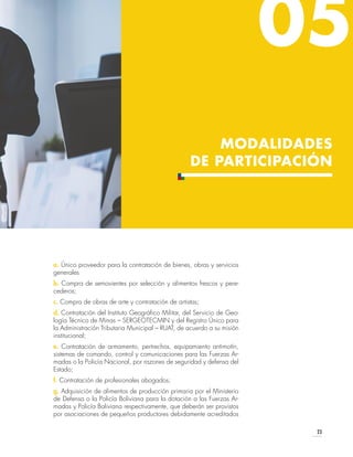 23
05
MODALIDADES
DE PARTICIPACIÓN
a. Único proveedor para la contratación de bienes, obras y servicios
generales
b. Compra de semovientes por selección y alimentos frescos y pere-
cederos;
c. Compra de obras de arte y contratación de artistas;
d. Contratación del Instituto Geográfico Militar, del Servicio de Geo-
logía Técnico de Minas – SERGEOTECMIN y del Registro Único para
la Administración Tributaria Municipal – RUAT, de acuerdo a su misión
institucional;
e. Contratación de armamento, pertrechos, equipamiento antimotín,
sistemas de comando, control y comunicaciones para las Fuerzas Ar-
madas o la Policía Nacional, por razones de seguridad y defensa del
Estado;
f. Contratación de profesionales abogados;
g. Adquisición de alimentos de producción primaria por el Ministerio
de Defensa o la Policía Boliviana para la dotación a las Fuerzas Ar-
madas y Policía Boliviana respectivamente, que deberán ser provistos
por asociaciones de pequeños productores debidamente acreditados
 