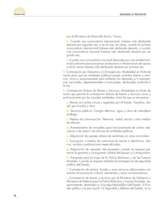 MODALIDADES DE PARTICIPACIÓN
24
por el Ministerio de Desarrollo Rural y Tierras;
h. Cuando una convocatoria internacional, hubiese sido declarada
desierta por segunda vez; y en el caso de obras, cuando la primera
convocatoria internacional hubiese sido declarada desierta, o cuando
una convocatoria nacional hubiese sido declarada desierta por se-
gunda vez;
i. Cuando una convocatoria nacional efectuada por una entidad terri-
torial autónoma para proyectos productivos e infraestructura de apoyo
a dicho sector hubiese sido declarada desierta por primera vez.
5. Contratación por Desastres y/o Emergencias: Modalidad sin límite de
monto para que las entidades públicas pueda contratar bienes y servi-
cios, única y exclusivamente para enfrentar los desastres y/o emergen-
cias nacionales, departamentales y municipales, declaradas conforme a
la Ley.
6. Contratación Directa de Bienes y Servicios: Modalidad sin límite de
monto que permite la contratación directa de bienes y servicios única y
exclusivamente por las causales señaladas, entre las que se encuentran:
a. Bienes con tarifas únicas y reguladas por el Estado: Gasolina, die-
sel, gas licuado y otros;
b. Servicios públicos: Energía eléctrica, agua y otros de naturaleza
análoga;
c. Medios de comunicación: Televisiva, radial, escrita u otros medios
de difusión.
d. Arrendamiento de inmuebles para funcionamiento de centros edu-
cativos o de salud o de oficinas de entidades públicas;
e. Adquisición de pasajes aéreos de aerolíneas en rutas nacionales;
f. Suscripción a medios de comunicación escrita o electrónica: dia-
rios, revistas y publicaciones especializadas;
g. Adquisición de repuestos del proveedor cuando se requiera pre-
servar la garantía y consiguiente calidad del equipo y/o maquinaria;
h. Transporte para la tropa de la Policía Boliviana y de las Fuerzas
Armadas: Cuando se requiera enfrentar las emergencias de seguridad
pública del Estado;
i. Contratación de artistas, locales y otros servicios relacionados con
eventos de promoción cultural, efemérides y actos conmemorativos;
j. Contratación de bienes y servicios por el Ministerio de Gobierno o
Ministerio de Defensa para la Policía Boliviana y Fuerzas Armadas, res-
pectivamente, destinados a: i) La seguridad pública del Estado; ii) El or-
den público y la paz social; iii) Seguridad y defensa del Estado; iv) La
 