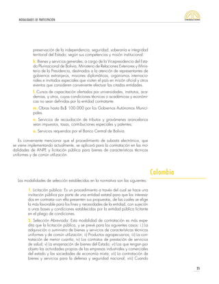 MODALIDADES DE PARTICIPACIÓN
25
Las modalidades de selección establecidas en la normativa son las siguientes:
1. Licitación pública: Es un procedimiento a través del cual se hace una
invitación pública por parte de una entidad estatal para que los interesa-
dos en contratar con ella presenten sus propuestas, de las cuales se elige
la más favorable para los fines y necesidades de la entidad, con sujeción
a unas bases y condiciones establecidas por la entidad pública licitante
en el pliego de condiciones.
2. Selección Abreviada: Esta modalidad de contratación es más expe-
dita que la licitación pública, y se prevé para los siguientes casos: i.) La
adquisición o suministro de bienes y servicios de características técnicas
uniformes y de común utilización; ii) Productos agropecuarios; iii) La con-
tratación de menor cuantía; iv) Los contratos de prestación de servicios
de salud; v) La enajenación de bienes del Estado; vi) Los que tengan por
objeto las actividades propias de las empresas industriales y comerciales
del estado y las sociedades de economía mixta; vii) La contratación de
bienes y servicios para la defensa y seguridad nacional; viii) Cuando
preservación de la independencia, seguridad, soberanía e integridad
territorial del Estado; según sus competencias y misión institucional.
k. Bienes y servicios generales, a cargo de la Vicepresidencia del Esta-
do Plurinacional de Bolivia, Ministerio de Relaciones Exteriores y Minis-
terio de la Presidencia, destinados a la atención de representantes de
gobiernos extranjeros, misiones diplomáticas, organismos internacio-
nales e invitados especiales que visiten el país en misión oficial y otros
eventos que consideren conveniente efectuar las citadas entidades.
l. Cursos de capacitación ofertados por universidades, institutos, aca-
demias, y otros, cuyas condiciones técnicas o académicas y económi-
cas no sean definidas por la entidad contratante.
m. Obras hasta Bs$ 100.000 por los Gobiernos Autónomos Munici-
pales.
n. Servicios de recaudación de tributos y gravámenes arancelarios
sean impuestos, tasas, contribuciones especiales y patentes;
o. Servicios requeridos por el Banco Central de Bolivia.
Es conveniente mencionar que el procedimiento de subasta electrónica, que
se viene implementando actualmente, se aplicará para la contratación en las mo-
dalidades de ANPE y licitación pública para bienes de características técnicas
uniformes y de común utilización.
Colombia
 