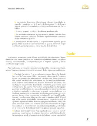 MODALIDADES DE PARTICIPACIÓN
27
La normativa ecuatoriana prevé distintas modalidades de contratación, depen-
diendo de si los bienes y servicios son normalizados (estandarizables y con precio
unitario), no normalizados, o comprendidos por el Régimen Especial, y de las
cuantías de los procesos.
Para los bienes y servicios normalizados (estandarizables y con precio unitario),
aplican los procesos dinámicos que se componen de las siguientes modalidades:
1. Catálogo Electrónico: Es el procedimiento a través del cual el Servicio
Nacional de Contratación Pública, mediante la celebración de Convenios
Marco con proveedores seleccionados, cataloga unos bienes y servicios
que podrán ser adquiridos directamente por las entidades contratantes.
Los Convenios Marco tienen una duración máxima de dos años y son
resultado de requerimientos de entidades contratantes, proveedores o del
análisis interno del Sistema Nacional de Compras Públicas. Para poder
participar en el Catálogo, los proveedores deben ser personas naturales
o jurídicas, nacionales o extranjeras, ya sea de manera individual o a
través de asociaciones o consorcios legalmente constituidos o por com-
promiso de asociación o consorcios, con domicilio fiscal en el Ecuador,
inscritos y habilitados en el Registro Único de Proveedores – RUP. Al igual
que en las demás modalidades de contratación, los productos que no
igualen o superen el umbral de Valor Agregado Ecuatoriano (VAE), solo
serán tenidas en cuenta si no existieran productos considerados de origen
nacional que se encuentren con proveedores adjudicados y habilitados
en la herramienta de Catálogo Electrónico para el producto específico.
2. Subasta Electrónica Inversa: Para aquellos bienes y servicios normali-
zados que no consten en el catálogo electrónico, las Entidades Contra-
tantes deberán acudir al procedimiento de Subasta Inversa, mediante el
h. Los contratos de encargo fiduciario que celebren las entidades te-
rritoriales cuando inician el Acuerdo de Reestructuración de Pasivos
siempre y cuando los celebren con Entidades Financieras del Sector
Público.
i. Cuando no exista pluralidad de oferentes en el mercado.
j. Las entidades estatales de régimen especial pueden contratar direc-
tamente los bienes y servicios señalados expresamente en sus manua-
les de contratación pública.
5. Contratación de mínima cuantía: Es un procedimiento expedito que se
puede utilizar cuando el valor del contrato es igual o inferior al 10 por
ciento del valor del proceso de menor cuantía de la Entidad.
Ecuador
 