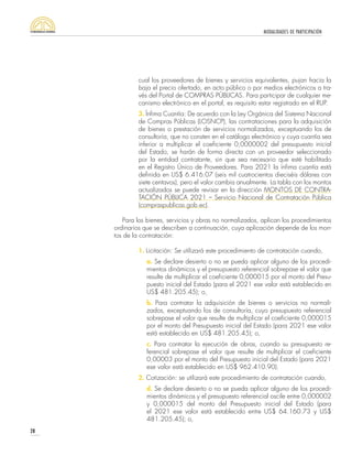 MODALIDADES DE PARTICIPACIÓN
28
cual los proveedores de bienes y servicios equivalentes, pujan hacia la
baja el precio ofertado, en acto público o por medios electrónicos a tra-
vés del Portal de COMPRAS PÚBLICAS. Para participar de cualquier me-
canismo electrónico en el portal, es requisito estar registrado en el RUP.
3. Ínfima Cuantía: De acuerdo con la Ley Orgánica del Sistema Nacional
de Compras Públicas (LOSNCP), las contrataciones para la adquisición
de bienes o prestación de servicios normalizados, exceptuando los de
consultoría, que no consten en el catálogo electrónico y cuya cuantía sea
inferior a multiplicar el coeficiente 0,0000002 del presupuesto inicial
del Estado, se harán de forma directa con un proveedor seleccionado
por la entidad contratante, sin que sea necesario que esté habilitado
en el Registro Único de Proveedores. Para 2021 la ínfima cuantía está
definida en US$ 6.416.07 (seis mil cuatrocientos dieciséis dólares con
siete centavos), pero el valor cambia anualmente. La tabla con los montos
actualizados se puede revisar en la dirección MONTOS DE CONTRA-
TACIÓN PÚBLICA 2021 – Servicio Nacional de Contratación Pública
(compraspublicas.gob.ec).
Para los bienes, servicios y obras no normalizados, aplican los procedimientos
ordinarios que se describen a continuación, cuya aplicación depende de los mon-
tos de la contratación:
1. Licitación: Se utilizará este procedimiento de contratación cuando,
a. Se declare desierto o no se pueda aplicar alguno de los procedi-
mientos dinámicos y el presupuesto referencial sobrepase el valor que
resulte de multiplicar el coeficiente 0,000015 por el monto del Presu-
puesto inicial del Estado (para el 2021 ese valor está establecido en
US$ 481.205.45); o,
b. Para contratar la adquisición de bienes o servicios no normali-
zados, exceptuando los de consultoría, cuyo presupuesto referencial
sobrepase el valor que resulte de multiplicar el coeficiente 0,000015
por el monto del Presupuesto inicial del Estado (para 2021 ese valor
está establecido en US$ 481.205.45); o,
c. Para contratar la ejecución de obras, cuando su presupuesto re-
ferencial sobrepase el valor que resulte de multiplicar el coeficiente
0,00003 por el monto del Presupuesto inicial del Estado (para 2021
ese valor está establecido en US$ 962.410.90).
2. Cotización: se utilizará este procedimiento de contratación cuando,
d. Se declare desierto o no se pueda aplicar alguno de los procedi-
mientos dinámicos y el presupuesto referencial oscile entre 0,000002
y 0,000015 del monto del Presupuesto inicial del Estado (para
el 2021 ese valor está establecido entre US$ 64.160.73 y US$
481.205.45); o,
 