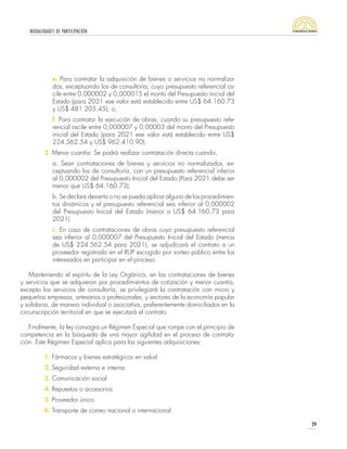 MODALIDADES DE PARTICIPACIÓN
29
e. Para contratar la adquisición de bienes o servicios no normaliza-
dos, exceptuando los de consultoría, cuyo presupuesto referencial os-
cile entre 0,000002 y 0,000015 el monto del Presupuesto inicial del
Estado (para 2021 ese valor está establecido entre US$ 64.160.73
y US$ 481.205.45); o,
f. Para contratar la ejecución de obras, cuando su presupuesto refe-
rencial oscile entre 0,000007 y 0,00003 del monto del Presupuesto
inicial del Estado (para 2021 ese valor está establecido entre US$
224.562.54 y US$ 962.410.90).
3. Menor cuantía: Se podrá realizar contratación directa cuando,
a. Sean contrataciones de bienes y servicios no normalizados, ex-
ceptuando los de consultoría, con un presupuesto referencial inferior
al 0,000002 del Presupuesto Inicial del Estado (Para 2021 debe ser
menor que US$ 64.160.73);
b. Se declare desierto o no se pueda aplicar alguno de los procedimien-
tos dinámicos y el presupuesto referencial sea inferior al 0,000002
del Presupuesto Inicial del Estado (menor a US$ 64.160.73 para
2021).
c. En caso de contrataciones de obras cuyo presupuesto referencial
sea inferior al 0,000007 del Presupuesto Inicial del Estado (menos
de US$ 224.562.54 para 2021), se adjudicará el contrato a un
proveedor registrado en el RUP escogido por sorteo público entre los
interesados en participar en el proceso.
Manteniendo el espíritu de la Ley Orgánica, en las contrataciones de bienes
y servicios que se adquieran por procedimientos de cotización y menor cuantía,
excepto los servicios de consultoría, se privilegiará la contratación con micro y
pequeñas empresas, artesanos o profesionales, y sectores de la economía popular
y solidaria, de manera individual o asociativa, preferentemente domiciliados en la
circunscripción territorial en que se ejecutará el contrato.
Finalmente, la ley consagra un Régimen Especial que rompe con el principio de
competencia en la búsqueda de una mayor agilidad en el proceso de contrata-
ción. Este Régimen Especial aplica para las siguientes adquisiciones:
1. Fármacos y bienes estratégicos en salud
2. Seguridad externa e interna
3. Comunicación social
4. Repuestos o accesorios
5. Proveedor único
6. Transporte de correo nacional o internacional
 
