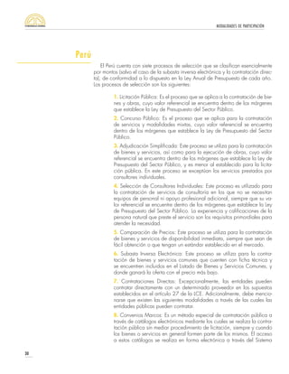 MODALIDADES DE PARTICIPACIÓN
30
El Perú cuenta con siete procesos de selección que se clasifican esencialmente
por montos (salvo el caso de la subasta inversa electrónica y la contratación direc-
ta), de conformidad a lo dispuesto en la Ley Anual de Presupuesto de cada año.
Los procesos de selección son los siguientes:
1. Licitación Pública: Es el proceso que se aplica a la contratación de bie-
nes y obras, cuyo valor referencial se encuentra dentro de los márgenes
que establece la Ley de Presupuesto del Sector Público.
2. Concurso Público: Es el proceso que se aplica para la contratación
de servicios y modalidades mixtas, cuyo valor referencial se encuentra
dentro de los márgenes que establece la Ley de Presupuesto del Sector
Público.
3. Adjudicación Simplificada: Este proceso se utiliza para la contratación
de bienes y servicios, así como para la ejecución de obras, cuyo valor
referencial se encuentra dentro de los márgenes que establece la Ley de
Presupuesto del Sector Público, y es menor al establecido para la licita-
ción pública. En este proceso se exceptúan los servicios prestados por
consultores individuales.
4. Selección de Consultores Individuales: Este proceso es utilizado para
la contratación de servicios de consultoría en los que no se necesitan
equipos de personal ni apoyo profesional adicional, siempre que su va-
lor referencial se encuentre dentro de los márgenes que establece la Ley
de Presupuesto del Sector Público. La experiencia y calificaciones de la
persona natural que preste el servicio son los requisitos primordiales para
atender la necesidad.
5. Comparación de Precios: Este proceso se utiliza para la contratación
de bienes y servicios de disponibilidad inmediata, siempre que sean de
fácil obtención o que tengan un estándar establecido en el mercado.
6. Subasta Inversa Electrónica: Este proceso se utiliza para la contra-
tación de bienes y servicios comunes que cuenten con ficha técnica y
se encuentren incluidos en el Listado de Bienes y Servicios Comunes, y
donde ganará la oferta con el precio más bajo.
7. Contrataciones Directas: Excepcionalmente, las entidades pueden
contratar directamente con un determinado proveedor en los supuestos
establecidos en el artículo 27 de la LCE. Adicionalmente, debe mencio-
narse que existen las siguientes modalidades a través de las cuales las
entidades públicas pueden contratar.
8. Convenios Marcos: Es un método especial de contratación pública a
través de catálogos electrónicos mediante los cuales se realiza la contra-
tación pública sin mediar procedimiento de licitación, siempre y cuando
los bienes o servicios en general formen parte de los mismos. El acceso
a estos catálogos se realiza en forma electrónica a través del Sistema
Perú
 