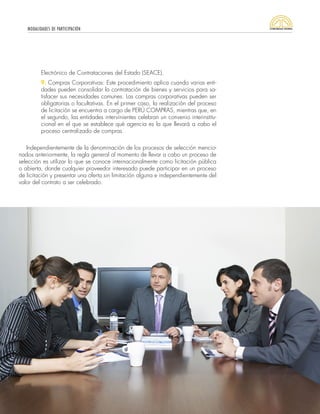 MODALIDADES DE PARTICIPACIÓN
31
Electrónico de Contrataciones del Estado (SEACE).
9. Compras Corporativas: Este procedimiento aplica cuando varias enti-
dades pueden consolidar la contratación de bienes y servicios para sa-
tisfacer sus necesidades comunes. Las compras corporativas pueden ser
obligatorias o facultativas. En el primer caso, la realización del proceso
de licitación se encuentra a cargo de PERÚ COMPRAS, mientras que, en
el segundo, las entidades intervinientes celebran un convenio interinstitu-
cional en el que se establece qué agencia es la que llevará a cabo el
proceso centralizado de compras.
Independientemente de la denominación de los procesos de selección mencio-
nados anteriormente, la regla general al momento de llevar a cabo un proceso de
selección es utilizar lo que se conoce internacionalmente como licitación pública
o abierta, donde cualquier proveedor interesado puede participar en un proceso
de licitación y presentar una oferta sin limitación alguna e independientemente del
valor del contrato a ser celebrado.
 