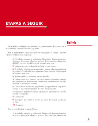 33
ETAPAS A SEGUIR
De acuerdo con la legislación boliviana, los procedimientos de acuerdo con la
modalidad de contratación son los siguientes:
Para la modalidad de Apoyo Nacional a la Producción y el Empleo – contrata-
ción por cotizaciones o propuesta:
1. Actividades previas a la publicación: Elaboración de especificaciones
técnicas o términos de referencia, solicitud de contratación, elaboración
del DBC, autorización del inicio del proceso, entre otras.
2. Inicio de proceso con la publicación de la convocatoria.
3. Actividades administrativas opcionales, previas a la presentación de
propuestas: Consultas Escritas, Inspección Previa, Reunión Informativa de
Aclaración, entre otras.
4. Apertura pública y lectura de precios ofertados.
5. Evaluación en acto continuo, de cotizaciones o propuestas presenta-
das y elaboración de Informe de Evaluación y Recomendación de Adju-
dicación o Declaratoria Desierta.
6. Convocatoria a todos los proponentes que presentaron propuestas,
cuando se requiera la aclaración de una o más propuestas.
7. Elaboración de la Resolución de Adjudicación o Declaratoria Desierta,
cuando corresponda.
8. Notificación.
9. Suscripción de contrato o emisión de orden de compra u orden de
servicio.
10. Recepción.
Para la modalidad de Licitación Pública:
1. Actividades previas a la publicación: Elaboración de especificaciones
técnicas o términos de referencia, solicitud de contratación, elaboración
Bolivia
 