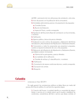 ETAPAS A SEGUIR
34
del DBC, autorización de inicio del proceso de contratación, entre otras.
2. Inicio de proceso con la publicación de la convocatoria.
3. Actividades administrativas previas a la presentación de propuestas:
a. Consultas Escritas.
b. Reunión de Aclaración.
c. Inspección Previa, cuando corresponda.
4. Aprobación del Documento Base de Contratación con las enmiendas,
si existieran.
5. Notificación.
6. Apertura pública y lectura de precios ofertados.
7. Evaluación en acto continuo de propuestas y elaboración del Informe
de Evaluación y Recomendación de Adjudicación o Declaratoria Desierta.
8. Convocatoria a todos los proponentes que presentaron propuestas,
cuando se requiera la aclaración de una o más propuestas.
9. Elaboración de la Resolución de Adjudicación o Declaratoria Desierta,
que deberá contener mínimamente:
a. Nómina de los participantes y precios ofertados.
b. Los resultados de la calificación.
c. Causales de rechazo y/o descalificación, si existieran.
10. Notificación.
11. Concertación de mejores condiciones técnicas, cuando corresponda.
12. Suscripción de contrato.
13. Recepción.
Licitaciones en línea -SECOP II
Por regla general, las contrataciones públicas se deben llevar por medio del
proceso de licitación pública, la cual tiene las siguientes etapas:
1. Creación del Proceso: La entidad identifica su necesidad de adquirir
bienes o servicios en un estudio previo que le ayuda a establecer las
condiciones, características del bien o servicio que desea contratar, el
Colombia
 