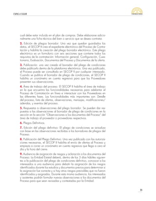 ETAPAS A SEGUIR
35
cual debe estar incluido en el plan de compras. Debe elaborarse adicio-
nalmente una ficha técnica del bien o servicio que se desea contratar.
2. Edición de pliegos borrador: Una vez que quedan guardados los
datos, el SECOP II crea el expediente electrónico del Proceso de Contra-
tación y habilita la creación del pliego borrador electrónico. Este pliego
electrónico es un formulario con seis secciones que contiene todos los
requisitos de la contratación: Información general, Configuración, Cues-
tionario, Evaluación, Documentos del Proceso y Documentos de la oferta.
3. Publicación: una vez creado el borrador del pliego de condiciones
debe publicarlo dentro de la plataforma electrónica. Una vez publicado,
el Proceso puede ser consultado en SECOP II por cualquier interesado.
Cuando se publica el borrador de pliego de condiciones, el SECOP II
habilita un cronómetro en cuenta regresiva para que los Proveedores
presenten sus observaciones.
4. Área de trabajo del proceso: El SECOP II habilita el área de trabajo
en la que encuentra las funcionalidades necesarias para adelantar el
Proceso de Contratación en línea e interactuar con los Proveedores en
las diferentes fases. Las funcionalidades más importantes son: Detalle
del proceso, lista de ofertas, observaciones, mensajes, modificaciones/
adendas, y eventos del proceso.
5. Respuestas a observaciones del pliego borrador: Se pueden dar res-
puestas a las observaciones al borrador de pliego de condiciones en la
sección en la sección “Observaciones a los documentos del Proceso” del
área de trabajo al proveedor o proveedores respectivos.
6. Pliegos Definitivos.
7. Edición del pliego definitivo: El pliego de condiciones se actualiza
con base en las observaciones recibidas a los borradores de pliegos del
Proceso.
8. Publicación del Pliego Definitivo: Una vez publicado con las autoriza-
ciones necesarias, el SECOP II habilita el envío de ofertas al Proceso y
empieza a correr un cronómetro en cuenta regresiva que llega a cero el
día y la hora del cierre.
9. Audiencia de asignación de riesgos y aclaración a los documentos del
Proceso: La Entidad Estatal deberá, dentro de los 3 días hábiles siguien-
tes a la publicación del pliego de condiciones definitivo, convocar a los
interesados a una audiencia para debatir la asignación de los riesgos
identificados durante los estudios y documentos previos para determinar si
la asignación fue correcta y si hay otros riesgos previsibles que no fueron
identificados y asignados. Durante esta misma audiencia, los interesados
y asistentes podrán formular nuevas observaciones a los documentos del
Proceso para que sean revisadas y contestadas por la Entidad.
 