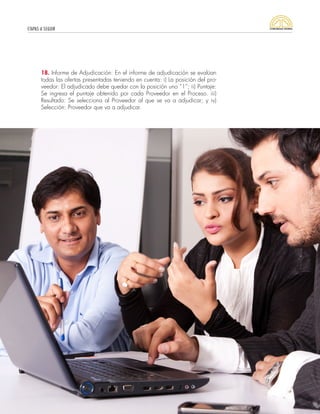 ETAPAS A SEGUIR
37
18. Informe de Adjudicación: En el informe de adjudicación se evalúan
todas las ofertas presentadas teniendo en cuenta: i) La posición del pro-
veedor: El adjudicado debe quedar con la posición uno “1”; ii) Puntaje:
Se ingresa el puntaje obtenido por cada Proveedor en el Proceso. iii)
Resultado: Se selecciona al Proveedor al que se va a adjudicar; y iv)
Selección: Proveedor que va a adjudicar.
 