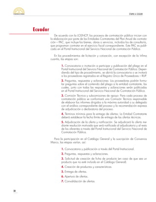 ETAPAS A SEGUIR
38
De acuerdo con la LOSNCP, los procesos de contratación pública inician con
la elaboración por parte de las Entidades Contratantes del Plan Anual de contrata-
ción – PAC, que incluye los bienes, obras o servicios, incluidos los de consultoría,
que programan contratar en el ejercicio fiscal correspondiente. Este PAC es publi-
cado en el Portal Institucional del Servicio Nacional de contratación Pública.
En los procedimientos de licitación y cotización, con excepción de la ínfima
cuantía, las etapas son:
1. Convocatoria o invitación a participar y publicación del pliego en el
Portal Institucional del Servicio Nacional de Contratación Pública: Depen-
diendo del tipo de procedimiento, se abrirá la convocatoria o se invitará
a los proveedores registrados en el Registro Único de Proveedores – RUP.
2. Preguntas, respuestas y aclaraciones: Los proveedores podrán formu-
lar preguntas sobre el contenido del pliego a la entidad contratante, las
cuales, junto con todas las respuestas y aclaraciones serán publicadas
en el Portal Institucional del Servicio Nacional de Contratación Pública.
3. Comisión Técnica y subcomisiones de apoyo: Para cada proceso de
contratación pública se conformará una Comisión Técnica responsable
de elaborar los informes dirigidos a la máxima autoridad o su delegado
con el análisis correspondiente del proceso y la recomendación expresa
de adjudicación o declaratoria del proceso.
4. Términos mínimos para la entrega de ofertas: La Entidad Contratante
deberá establecer la fecha límite de entrega de las ofertas técnicas.
5. Adjudicación de la oferta y notificación: Se adjudicará la oferta me-
diante resolución motivada que será notificada al adjudicatario y al resto
de los oferentes a través del Portal Institucional del Servicio Nacional de
Contratación Pública.
Para la participación en el Catálogo General y la suscripción de Convenios
Marco, las etapas varían, así:
1. Convocatoria y publicación a través del Portal Institucional.
2. Preguntas, respuestas y aclaraciones.
3. Solicitud de creación de ficha de producto (en caso de que sea un
producto que no esté incluido en el Catálogo General).
4. Creación de productos y características.
5. Entrega de ofertas.
6. Apertura de ofertas.
7. Convalidación de ofertas.
Ecuador
 