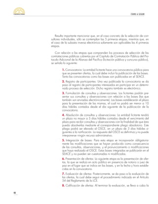 ETAPAS A SEGUIR
40
Resulta importante mencionar que, en el caso concreto de la selección de con-
sultores individuales, sólo se contemplan las 5 primeras etapas, mientras que, en
el caso de la subasta inversa electrónica solamente son aplicables las 4 primeras
etapas.
Con relación a las etapas que comprenden los procesos de selección de las
contrataciones públicas cubiertas por el Capítulo de Contratación Pública del Pro-
tocolo Adicional de la Alianza del Pacífico (licitación pública y concurso público),
se señala lo siguiente:
1. Convocatoria: La entidad licitante hace una convocatoria pública para
que se presenten ofertas, la cual debe incluir la publicación de las bases.
Tanto las convocatorias como las bases son publicadas en el SEACE.
2. Registro de participantes: Una vez publicada la convocatoria se da
paso al registro de participantes interesados en participar en un determi-
nado proceso de selección. Dicho registro también es electrónico.
3. Formulación de consultas y observaciones: Los licitantes podrán pre-
sentar sus consultas y observaciones con relación a las bases (las que
también son enviadas electrónicamente). Las bases establecerán el plazo
para la presentación de las mismas, el cual no podrá ser menor a 10
días hábiles contados desde el día siguiente de la publicación de la
convocatoria.
4. Absolución de consultas y observaciones: La entidad licitante tendrá
un plazo no mayor a 5 días hábiles contados desde el vencimiento del
plazo para recibir consultas y observaciones con la finalidad de que ésta
pueda absolverlas mediante el correspondiente pliego absolutorio. Este
pliego podrá ser elevado al OSCE, en un plazo de 3 días hábiles si-
guientes a la notificación. La respuesta del OSCE es definitiva y no puede
interponerse ningún recurso administrativo.
5. Integración de bases: Para esta etapa se incorporarán obligatoria-
mente las modificaciones que se hayan producido como consecuencia
de las consultas, observaciones, y el pronunciamiento o modificaciones
que haya realizado el OSCE. Estas bases integradas se publicarán en el
SEACE y no pueden ser cuestionadas ni modificadas.
6. Presentación de ofertas: La siguiente etapa es la presentación de ofer-
tas, la que se realiza en acto público en presencia de notario o juez de
paz en el lugar que se indica en las bases, y en la fecha y hora estable-
cidas en la convocatoria.
7. Evaluación de ofertas: Posteriormente, se da paso a la evaluación de
las ofertas, la cual debe seguir el procedimiento indicado en el Artículo
54 del Reglamento de la LCE.
8. Calificación de ofertas: Al terminar la evaluación, se lleva a cabo la
 