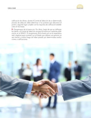 ETAPAS A SEGUIR
41
calificación de ofertas, donde el Comité de Selección de un determinado
proceso de selección debe determinar si los postores que obtuvieron el
primer y segundo lugar cumplen con los requisitos de calificación estable-
cidos en las bases.
9. Otorgamiento de la buena pro: Por último, luego de que se califiquen
las ofertas, el Comité de Selección otorgará la buena pro mediante publi-
cación en el SEACE. El otorgamiento de la buena pro es la expectativa
real y legítima para contratar con el Estado que obtiene una persona ya
sea natural o jurídica luego de haber pasado por determinadas evalua-
ciones o calificaciones.
 