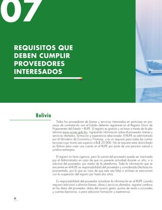 42
Todos los proveedores de bienes y servicios interesados en participar en pro-
cesos de contratación con el Estado deberán registrarse en el Registro Único de
Proponentes del Estado – RUPE. El registro es gratuito y se hace a través de la pla-
taforma www.sicoes.gob.bo, ingresando información sobre el proveedor, bienes y
servicios ofertados, formación y experiencia relacionada. El RUPE es administrado
por el Ministerio de Economía y Finanzas, y es un requisito para todas las contra-
taciones cuyo monto sea superior a Bs$ 20.000. No se requiere estar domiciliado
en Bolivia para crear una cuenta en el RUPE por parte de una persona natural o
jurídica extranjera.
El registro no tiene vigencia, pero la cuenta del proveedor puede ser inactivada
por el Administrador en caso de que no presente actividad durante un año, o a
solicitud del proveedor, por medio de la plataforma. Toda la información que se
encuentre en el RUPE es responsabilidad del proveedor y considerada Declaración
Juramentada, por lo que en caso de que esta sea falsa o errónea se sancionará
con la suspensión del registro por hasta dos años.
Es responsabilidad del proveedor actualizar la información en el RUPE cuando
requiera adicionar o eliminar bienes, obras y servicios ofertados, registrar cambios
en los datos del proveedor, datos del usuario gestor, puntos de venta o sucursales
y cuentas bancarias, o para adicionar formación y experiencia.
Bolivia
REQUISITOS QUE
DEBEN CUMPLIR
PROVEEDORES
INTERESADOS
07
 