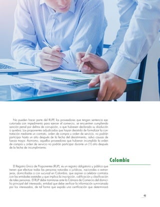 43
No pueden hacer parte del RUPE los proveedores que tengan sentencia eje-
cutoriada con impedimento para ejercer el comercio, se encuentren cumpliendo
sanción penal por delitos de corrupción, o que hubiesen declarado su disolución
o quiebra. Los proponentes adjudicados que hayan desistido de formalizar la con-
tratación mediante un contrato, orden de compra u orden de servicio, no podrán
participar hasta un año después de la fecha del desistimiento, salvo causas de
fuerza mayor. Asimismo, aquellos proveedores que hubieran incumplido la orden
de compra u orden de servicio no podrán participar durante un (1) año después
de la fecha de incumplimiento.
El Registro Único de Proponentes (RUP), es un registro obligatorio y público que
tienen que efectuar todas las personas naturales o jurídicas, nacionales o extran-
jeras, domiciliadas o con sucursal en Colombia, que aspiren a celebrar contratos
con las entidades estatales y que implica la inscripción, calificación y clasificación
de tales personas. El RUP debe tramitarse ante la Cámara de Comercio del domici-
lio principal del interesado, entidad que debe verificar la información suministrada
por los interesados, de tal forma que expida una certificación que determinará
Colombia
 