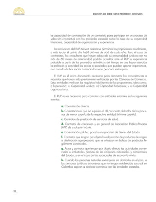 REQUISITOS QUE DEBEN CUMPLIR PROVEEDORES INTERESADOS
44
la capacidad de contratación de un contratista para participar en un proceso de
selección contractual con las entidades estatales sobre la base de su capacidad
financiera, capacidad de organización y experiencia.
La renovación del RUP deberá realizarse por todos los proponentes anualmente,
a más tardar el quinto día hábil del mes de abril de cada año. Para el caso de
contratistas, los consultores que hayan adquirido su personalidad jurídica con no
más de 60 meses de anterioridad podrán acreditar ante el RUP su experiencia
probable a partir de los promedios aritméticos del tiempo en que hayan ejercido
la profesión o actividad los socios o asociados que puedan aportar experiencia,
aun cuando dichos socios o asociados sean personas extranjeras.
El RUP es el único documento necesario para demostrar las circunstancias o
requisitos que hayan sido previamente verificadas por las Cámaras de Comercio.
Estas entidades verifican los requisitos habilitantes de los proponentes, tales como:
i) Experiencia; ii) Capacidad jurídica; iii) Capacidad financiera; y iv) Capacidad
organizacional.
El RUP no es necesario para contratar con entidades estatales en los siguientes
eventos:
a. Contratación directa.
b. Contrataciones que no superen el 10 por ciento del valor de los proce-
sos de menor cuantía de la respectiva entidad (mínima cuantía).
c. Contratos de prestación de servicios de salud.
d. Contratos de concesión y en general de Asociación Público-Privado
(APP) de cualquier índole.
e. Contratación pública para la enajenación de bienes del Estado.
f. Contratos que tengan por objeto la adquisición de productos de origen
o destinación agropecuaria que se ofrezcan en bolsas de productos le-
galmente constituidas.
g. Actos y contratos que tengan por objeto directo las actividades comer-
ciales e industriales propias de las empresas industriales y comerciales
del Estado, y en el caso de las sociedades de economía mixta.
h. Cuando las personas naturales extranjeras sin domicilio en el país, o
las personas jurídicas extranjeras que no tengan establecida sucursal en
Colombia aspiren a celebrar contratos con las entidades estatales.
 