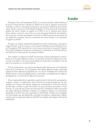 REQUISITOS QUE DEBEN CUMPLIR PROVEEDORES INTERESADOS
45
Ecuador
El Registro Único de Proveedores (RUP), es una base de datos administrada por
el Servicio Nacional de Contratación Publica en el cual se registran las personas
naturales y jurídicas, nacionales y extranjeras, que quieran habilitarse para ofrecer
obras, bienes y servicios a las Entidades Estatales. En los procesos de contratación
pública de menor cuantía, el registro en el RUP no es un requisito para ofertar
obras, bienes o servicios, pero si lo es en caso de que al oferente le sea adjudica-
do un proceso. En este caso deberá inscribirse en el RUP previa a la suscripción de
sus respectivos contratos. Para la contratación de ínfima cuantía, no es necesario
el registro en el RUP.
El registro se realiza mediante la digitalización de la información y el posterior
cargue de esta y de los anexos en los campos habilitados para el Registro Único
de Proveedores -RUP, siguiendo las instrucciones contenidas en el manual “Registro
Único de Proveedores a través de vía electrónica” publicado en el Portal Institucio-
nal del Servicio Nacional de Contratación Pública.
Para realizar su registro en el RUP, las personas jurídicas extranjeras no domici-
liadas en el Ecuador deberán justificar su actividad comercial mediante documen-
tos que la acrediten. Estos documentos deben ser traducidos al castellano caso de
que se encuentren en un idioma distinto.
Para la presentación y suscripción de determinados documentos en las distintas
fases de la contratación, los proveedores del Estado deberán poseer certificado
vigente de firma electrónica expedido por una de las Entidades de Certificación
de Información y Servicios Relacionados, autorizada y acreditada por la Agencia
de Regulación y Control de las Telecomunicaciones.
Al ser responsable de la veracidad y exactitud de la información que presenta,
cualquier cambio o modificación de la información proporcionada por los pro-
veedores al momento del registro, deberá ser actualizada en el término máximo
de diez días contados a partir de la fecha en que se produce el cambio o modi-
ficación. En caso de que el Servicio Nacional de Contratación Pública encuentre
que algún oferente ha alterado o faltado a la verdad en relación con información
registrada en el RUP, este será suspendido o inhabilitado. También será inhabilita-
do el proveedor que sea declarado contratista incumplido o adjudicatario fallido,
mientras que la suspensión definitiva del RUP es resultado de entregar información
adulterada.
 