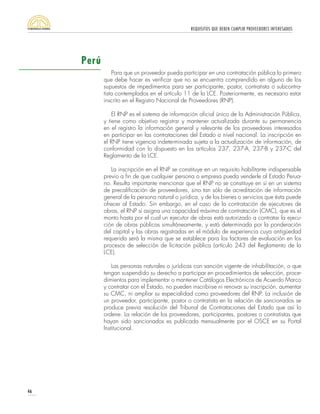 REQUISITOS QUE DEBEN CUMPLIR PROVEEDORES INTERESADOS
46
Para que un proveedor pueda participar en una contratación pública lo primero
que debe hacer es verificar que no se encuentra comprendido en alguno de los
supuestos de impedimentos para ser participante, postor, contratista o subcontra-
tista contemplados en el artículo 11 de la LCE. Posteriormente, es necesario estar
inscrito en el Registro Nacional de Proveedores (RNP).
El RNP es el sistema de información oficial único de la Administración Pública,
y tiene como objetivo registrar y mantener actualizada durante su permanencia
en el registro la información general y relevante de los proveedores interesados
en participar en las contrataciones del Estado a nivel nacional. La inscripción en
el RNP tiene vigencia indeterminada sujeta a la actualización de información, de
conformidad con lo dispuesto en los artículos 237, 237-A, 237-B y 237-C del
Reglamento de la LCE.
La inscripción en el RNP se constituye en un requisito habilitante indispensable
previo a fin de que cualquier persona o empresa pueda venderle al Estado Perua-
no. Resulta importante mencionar que el RNP no se constituye en sí en un sistema
de precalificación de proveedores, sino tan sólo de acreditación de información
general de la persona natural o jurídica, y de los bienes o servicios que ésta puede
ofrecer al Estado. Sin embargo, en el caso de la contratación de ejecutores de
obras, el RNP sí asigna una capacidad máxima de contratación (CMC), que es el
monto hasta por el cual un ejecutor de obras está autorizado a contratar la ejecu-
ción de obras públicas simultáneamente, y está determinada por la ponderación
del capital y las obras registradas en el módulo de experiencia cuya antigüedad
requerida será la misma que se establece para los factores de evaluación en los
procesos de selección de licitación pública (artículo 243 del Reglamento de la
LCE).
Las personas naturales o jurídicas con sanción vigente de inhabilitación, o que
tengan suspendido su derecho a participar en procedimientos de selección, proce-
dimientos para implementar o mantener Catálogos Electrónicos de Acuerdo Marco
y contratar con el Estado, no pueden inscribirse ni renovar su inscripción, aumentar
su CMC, ni ampliar su especialidad como proveedores del RNP. La inclusión de
un proveedor, participante, postor o contratista en la relación de sancionados se
produce previa resolución del Tribunal de Contrataciones del Estado que así lo
ordene. La relación de los proveedores, participantes, postores o contratistas que
hayan sido sancionados es publicada mensualmente por el OSCE en su Portal
Institucional.
Perú
 
