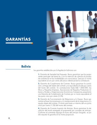 48
GARANTÍAS
Las garantías establecidas por la legislación boliviana son:
1. Garantía de Seriedad de Propuesta: Busca garantizar que los propo-
nentes participen de buena fe y con la intención de culminar el proceso
de contratación en las modalidades con convocatoria. Será por un monto
equivalente al uno por ciento del precio referencial de la contratación.
2. Garantía de Cumplimiento de Contrato: Busca garantizar la conclu-
sión y entrega del objeto del contrato y es equivalente al siete por ciento
del monto del contrato. En contrataciones hasta Bs$ 1.000.000, las
Micro y Pequeñas Empresas, Asociaciones de Pequeños Productores Ur-
banos y Rurales y Organizaciones Económicas Campesinas presentarán
una Garantía de Cumplimiento de Contrato por un monto equivalente al
tres punto cinco por ciento (3.5%).
3. Garantía de Funcionamiento de Maquinaria y/o Equipo: Busca ga-
rantizar el buen funcionamiento y/o mantenimiento de la maquinaria y/o
equipo objeto del contrato. El monto será hasta un máximo del uno punto
cinco por ciento (1.5%) del monto del contrato.
4. Garantía de Correcta Inversión de Anticipo: Busca garantizar la de-
volución del monto entregado al proponente por concepto de anticipo.
Conforme el contratista reponga el monto del anticipo otorgado, se po-
drá reajustar la garantía en la misma proporción.
Bolivia
 