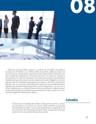 49
Todas las garantías deben expresar su carácter de renovable, irrevocable y
de ejecución inmediata y son válidas boleta de garantía, póliza de seguro de
caución a primer requerimiento o garantía a primer requerimiento emitida por cual-
quier entidad de intermediación financiera bancaria o no bancaria, regulada y
autorizada por la instancia competente. Los proponentes extranjeros que presenten
la póliza de seguro de caución a primer requerimiento están obligados a contratar
esta garantía con entidades aseguradoras que tengan su domicilio constituido en
Bolivia y que se encuentren autorizadas para operar por la autoridad financiera.
Aquellos que presenten boleta de garantía a primer requerimiento, en caso de no
utilizar directamente una entidad financiera bancaria de Bolivia, deberán presen-
tar garantías emitidas por entidades financieras bancarias que cuenten con corres-
ponsalía legalmente establecida en Bolivia.
1. Garantía de Seriedad de la Oferta: Toda persona natural y jurídica
que participe en un proceso de licitación debe presentar una garantía
de seriedad de la oferta, cuya cuantía generalmente corresponde al 10
por ciento del valor del presupuesto de la oferta, aunque este porcentaje
puede disminuir en procesos de grandes cuantías.
Colombia
08
 