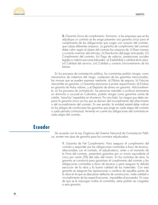 GARANTÍAS
50
2. Garantía Única de cumplimiento: Asimismo, a las empresas que se les
adjudique un contrato se les exige presentar una garantía única para el
cumplimiento de las obligaciones que surgen con ocasión del contrato,
que cobija diferentes amparos. La garantía de cumplimiento del contrato
debe cubrir según el objeto del contrato los amparos de: (i) Buen manejo
y correcta inversión del anticipo; (ii) Devolución del pago anticipado; (iii)
Cumplimiento del contrato; (iv) Pago de salarios, prestaciones sociales
legales e indemnizaciones laborales; (v) Estabilidad y calidad de la obra:
(vi) Calidad del servicio; (vii) Calidad y correcto funcionamiento de los
bienes.
En los procesos de contratación pública, los contratistas podrán otorgar, como
mecanismos de cobertura del riesgo, cualquiera de las garantías mencionadas,
las mismas que se pueden expresar mediante: a) Pólizas de seguros; b) Fiducias
mercantiles en garantía; c) Garantías bancarias a primer requerimiento; d) Endoso
en garantía de títulos valores; y e) Depósito de dinero en garantía. Adicionalmen-
te, en los procesos de contratación, las personas naturales o jurídicas extranjeras
sin domicilio o sucursal en Colombia, podrán otorgar como garantías cartas de
crédito “stand by” expedidas en el exterior. Por otro lado, los riesgos que debe am-
parar la garantía única son los que se deriven del incumplimiento del ofrecimiento
o del incumplimiento del contrato. En ese sentido, la entidad estatal debe indicar
en los pliegos de condiciones las garantías que exige en cada etapa del contrato
o cada período contractual, teniendo en cuenta las obligaciones del contratista en
cada etapa del contrato.
De acuerdo con la Ley Orgánica del Sistema Nacional de Contratación Públi-
ca, existen tres tipos de garantía para los contratos adjudicados:
1. Garantía de Fiel Cumplimiento: Para asegurar el cumplimiento del
contrato y responder por las obligaciones contraídas a favor de terceros,
relacionadas con el contrato, el adjudicatario, antes o al momento de
la firma del contrato, presentará garantías por un monto equivalente al
cinco por ciento (5%) del valor del mismo. En los contratos de obra, la
garantía se constituirá para garantizar el cumplimiento del contrato y las
obligaciones contraídas a favor de terceros y para asegurar la debida
ejecución de la obra y la buena calidad de los materiales. Con esta
garantía se aseguran las reparaciones o cambios de aquellas partes de
la obra en la que se descubran defectos de construcción, mala calidad o
incumplimiento de las especificaciones, imputables al proveedor. En caso
de que se le impongan multas al contratista, estas podrán ser cargadas
a esta garantía.
Ecuador
 